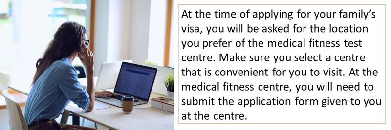 At the time of applying for your family’s visa, you will be asked for the location you prefer of the medical fitness test centre. Make sure you select a centre that is convenient for you to visit. At the medical fitness centre, you will need to submit the application form given to you at the centre.