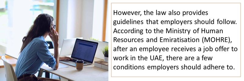 However, the law also provides guidelines that employers should follow. According to the Ministry of Human Resources and Emiratisation (MOHRE), after an employee receives a job offer to work in the UAE, there are a few conditions employers should adhere to.