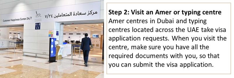 Step 2: Visit an Amer or typing centre Amer centres in Dubai and typing centres located across the UAE take visa application requests. When you visit the centre, make sure you have all the required documents with you, so that you can submit the visa application.