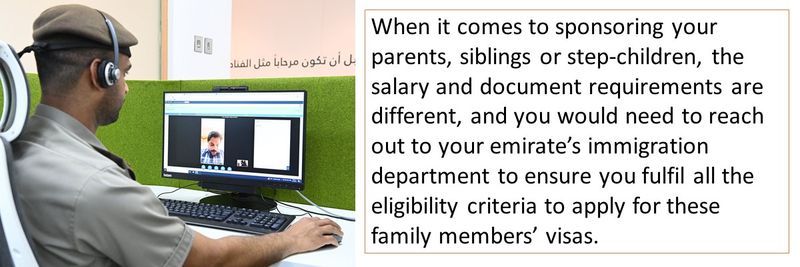 When it comes to sponsoring your parents, siblings or step-children, the salary and document requirements are different, and you would need to reach out to your emirate’s immigration department to ensure you fulfil all the eligibility criteria to apply for these family members’ visas.