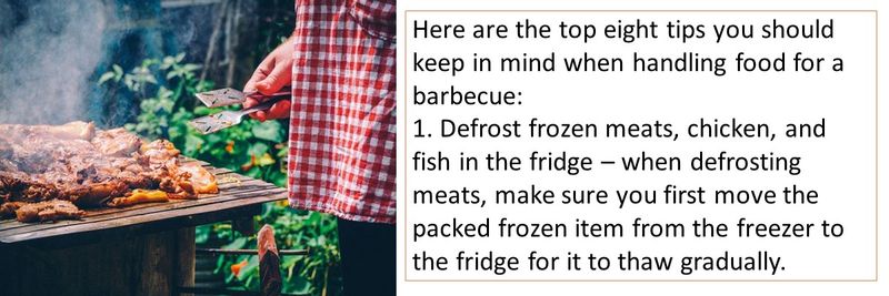 Here are the top eight tips you should keep in mind when handling food for a barbecue: 1. Defrost frozen meats, chicken, and fish in the fridge – when defrosting meats, make sure you first move the packed frozen item from the freezer to the fridge for it to thaw gradually.