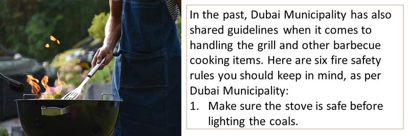 In the past, Dubai Municipality has also shared guidelines when it comes to handling the grill and other barbecue cooking items. Here are six fire safety rules you should keep in mind, as per Dubai Municipality: Make sure the stove is safe before lighting the coals.