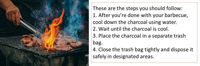 These are the steps you should follow: 1. After you’re done with your barbecue, cool down the charcoal using water. 2. Wait until the charcoal is cool. 3. Place the charcoal in a separate trash bag. 4. Close the trash bag tightly and dispose it safely in designated areas.