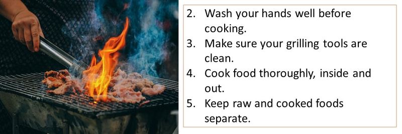 Wash your hands well before cooking. Make sure your grilling tools are clean. Cook food thoroughly, inside and out. Keep raw and cooked foods separate.