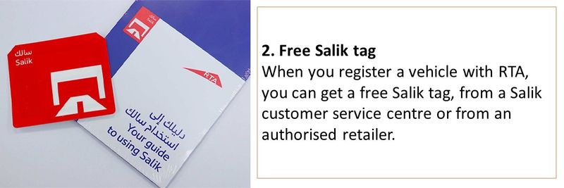 2. Free Salik tag When you register a vehicle with RTA, you can get a free Salik tag, from a Salik customer service centre or from an authorised retailer. 