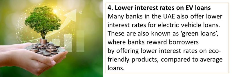 4. Lower interest rates on EV loans Many banks in the UAE also offer lower interest rates for electric vehicle loans. These are also known as ‘green loans’, where banks reward borrowers by offering lower interest rates on eco-friendly products, compared to average loans.
