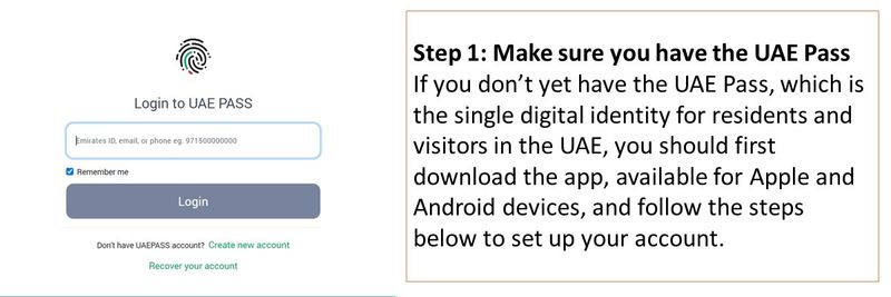 Step 1: Make sure you have the UAE Pass If you don’t yet have the UAE Pass, which is the single digital identity for residents and visitors in the UAE, you should first download the app, available for Apple and Android devices, and follow the steps below to set up your account. 