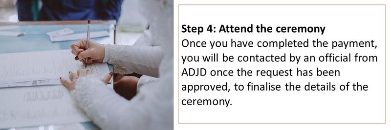 Step 4: Attend the ceremony Once you have completed the payment, you will be contacted by an official from ADJD once the request has been approved, to finalise the details of the ceremony. 