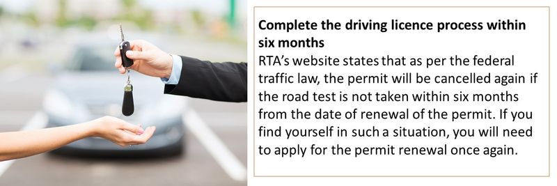 Complete the driving licence process within six months RTA’s website states that as per the federal traffic law, the permit will be cancelled again if the road test is not taken within six months from the date of renewal of the permit. If you find yourself in such a situation, you will need to apply for the permit renewal once again.