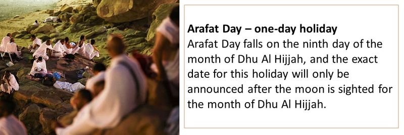 Arafat Day – one-day holiday Arafat Day falls on the ninth day of the month of Dhu Al Hijjah, and the exact date for this holiday will only be announced after the moon is sighted for the month of Dhu Al Hijjah.
