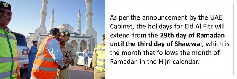 As per the announcement by the UAE Cabinet, the holidays for Eid Al Fitr will extend from the 29th day of Ramadan until the third day of Shawwal, which is the month that follows the month of Ramadan in the Hijri calendar.