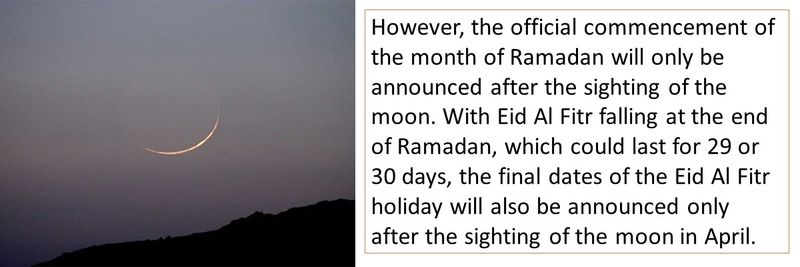 However, the official commencement of the month of Ramadan will only be announced after the sighting of the moon. With Eid Al Fitr falling at the end of Ramadan, which could last for 29 or 30 days, the final dates of the Eid Al Fitr holiday will also be announced only after the sighting of the moon in April.