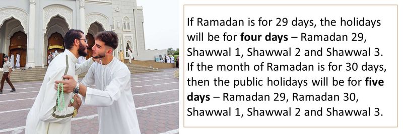 If Ramadan is for 29 days, the holidays will be for four days – Ramadan 29, Shawwal 1, Shawwal 2 and Shawwal 3. If the month of Ramadan is for 30 days, then the public holidays will be for five days – Ramadan 29, Ramadan 30, Shawwal 1, Shawwal 2 and Shawwal 3.