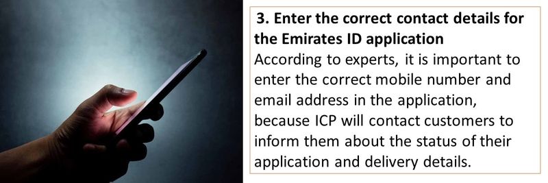  3. Enter the correct contact details for the Emirates ID application  According to experts, it is important to enter the correct mobile number and email address in the application, because ICP will contact customers to inform them about the status of their application and delivery details. 