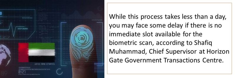 While this process takes less than a day, you may face some delay if there is no immediate slot available for the biometric scan, according to Shafiq Muhammad, Chief Supervisor at Horizon Gate Government Transactions Centre.