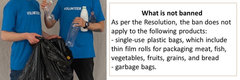 What is not banned  As per the Resolution, the ban does not apply to the following products:  - single-use plastic bags, which include thin film rolls for packaging meat, fish, vegetables, fruits, grains, and bread  - garbage bags. 