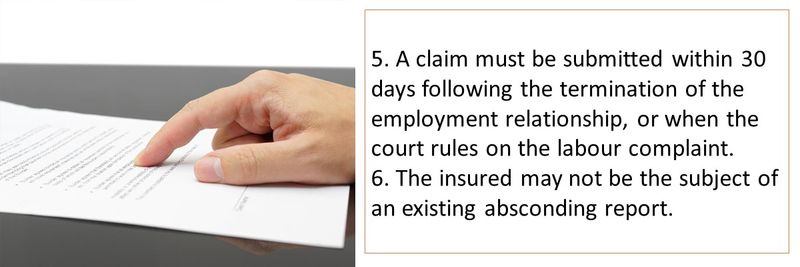 5. A claim must be submitted within 30 days following the termination of the employment relationship, or when the court rules on the labour complaint. 6. The insured may not be the subject of an existing absconding report.