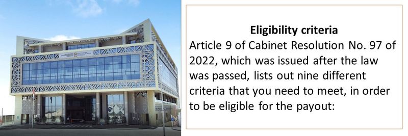 Eligibility criteria Article 9 of Cabinet Resolution No. 97 of 2022, which was issued after the law was passed, lists out nine different criteria that you need to meet, in order to be eligible for the payout: