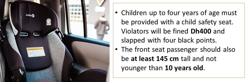 Children up to four years of age must be provided with a child safety seat. Violators will be fined Dh400 and slapped with four black points. The front seat passenger should also be at least 145 cm tall and not younger than 10 years old.