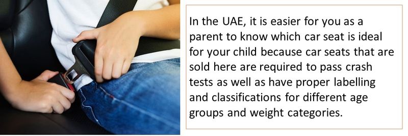 In the UAE, it is easier for you as a parent to know which car seat is ideal for your child because car seats that are sold here are required to pass crash tests as well as have proper labelling and classifications for different age groups and weight categories.