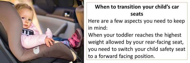 When to transition your child’s car seats Here are a few aspects you need to keep in mind:  When your toddler reaches the highest weight allowed by your rear-facing seat, you need to switch your child safety seat to a forward facing position.