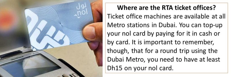 Where are the RTA ticket offices? Ticket office machines are available at all Metro stations in Dubai. You can top-up your nol card by paying for it in cash or by card. It is important to remember, though, that for a round trip using the Dubai Metro, you need to have at least Dh15 on your nol card.