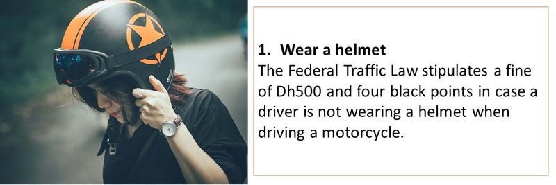 1.	Wear a helmet  The Federal Traffic Law stipulates a fine of Dh500 and four black points in case a driver is not wearing a helmet when driving a motorcycle. 