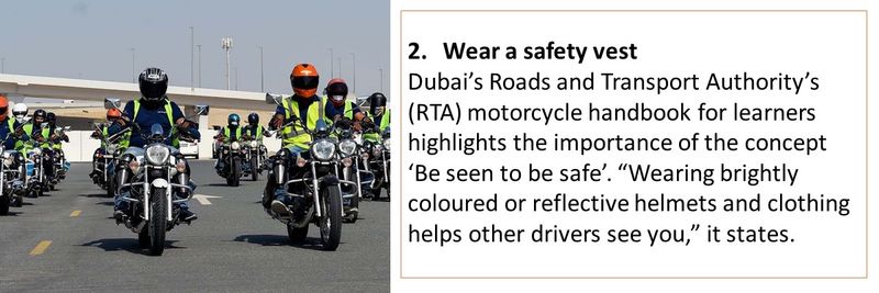 2.	Wear a safety vest Dubai’s Roads and Transport Authority’s (RTA) motorcycle handbook for learners highlights the importance of the concept ‘Be seen to be safe’. “Wearing brightly coloured or reflective helmets and clothing helps other drivers see you,” it states.