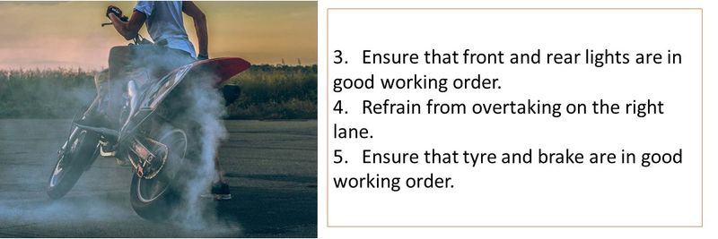 3.	Ensure that front and rear lights are in good working order. 4.	Refrain from overtaking on the right lane. 5.	Ensure that tyre and brake are in good working order.