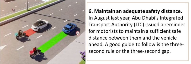 6. Maintain an adequate safety distance. In August last year, Abu Dhabi’s Integrated Transport Authority (ITC) issued a reminder for motorists to maintain a sufficient safe distance between them and the vehicle ahead. A good guide to follow is the three-second rule or the three-second gap.