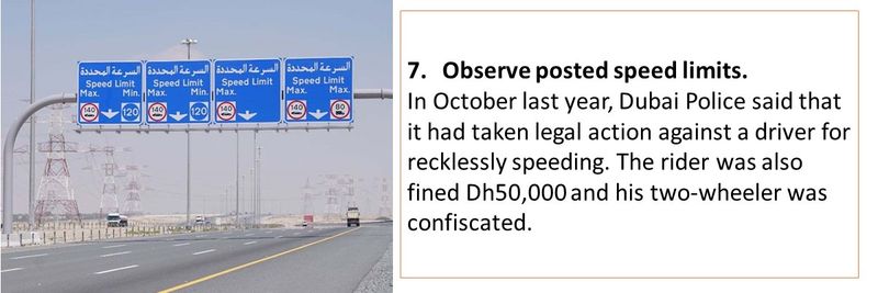 7.	Observe posted speed limits. In October last year, Dubai Police said that it had taken legal action against a driver for recklessly speeding. The rider was also fined Dh50,000 and his two-wheeler was confiscated.