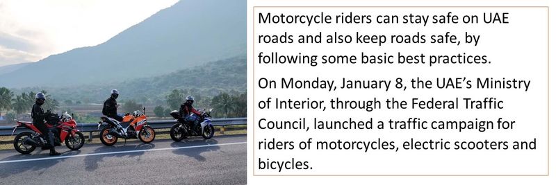 Motorcycle riders can stay safe on UAE roads and also keep roads safe, by following some basic best practices. On Monday, January 8, the UAE’s Ministry of Interior, through the Federal Traffic Council, launched a traffic campaign for riders of motorcycles, electric scooters and bicycles.