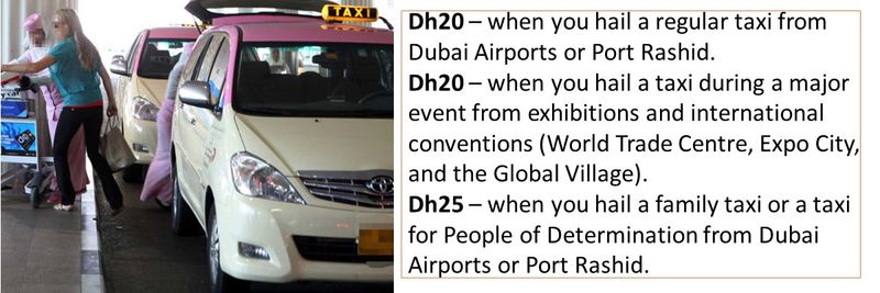 Dh20 – when you hail a regular taxi from Dubai Airports or Port Rashid. Dh20 – when you hail a taxi during a major event from exhibitions and international conventions (World Trade Centre, Expo City, and the Global Village). Dh25 – when you hail a family taxi or a taxi for People of Determination from Dubai Airports or Port Rashid.