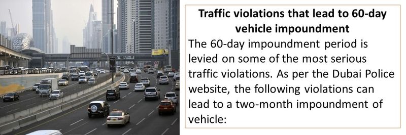 Traffic violations that lead to 60-day vehicle impoundment The 60-day impoundment period is levied on some of the most serious traffic violations. As per the Dubai Police website, the following violations can lead to a two-month impoundment of vehicle: