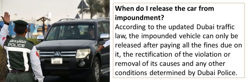 When do I release the car from impoundment? According to the updated Dubai traffic law, the impounded vehicle can only be released after paying all the fines due on it, the rectification of the violation or removal of its causes and any other conditions determined by Dubai Police.