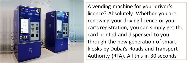 A vending machine for your driver’s licence? Absolutely. Whether you are renewing your driving licence or your car’s registration, you can simply get the card printed and dispensed to you through the new generation of smart kiosks by Dubai’s Roads and Transport Authority (RTA). All this in 30 seconds 