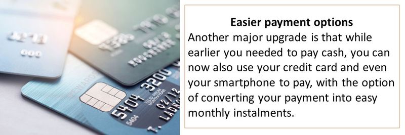 Easier payment options Another major upgrade is that while earlier you needed to pay cash, you can now also use your credit card and even your smartphone to pay, with the option of converting your payment into easy monthly instalments.